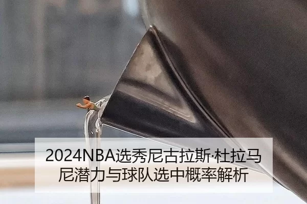 2024NBA选秀尼古拉斯·杜拉马尼潜力与球队选中概率解析