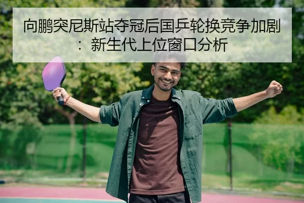 向鹏突尼斯站夺冠后国乒轮换竞争加剧：新生代上位窗口分析
